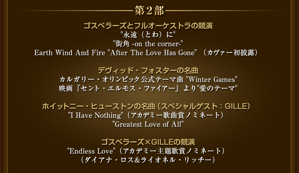 第２部　ゴスペラーズとフルオーケストラの競演 "永遠（とわ）に" "街角 -on the corner-" Earth Wind And Fire "After The Love Has Gone" （カヴァー初披露） デヴィッド・フォスターの名曲 カルガリー・オリンピック公式テーマ曲 "Winter Games" 『セント・エルモス・ファイアー』より"愛のテーマ" ホイットニー・ヒューストンの名曲（スペシャルゲスト：GILLE） "I Have Nothing"（アカデミー歌曲賞ノミネート） "Greatest Love of All" ゴスペラーズ×GILLEの競演 "Endless Love"（アカデミー主題歌賞ノミネート） （ダイアナ・ロス&ライオネル・リッチー）