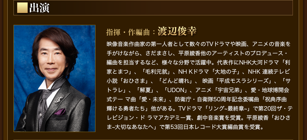 出演　指揮・作編曲：渡辺俊幸　映像音楽作曲家の第一人者として数々のTVドラマや映画、アニメの音楽を手がけながら、さだまさし、平原綾香他のアーティストのプロデュース・編曲を担当するなど、様々な分野で活躍中。代表作にNHK大河ドラマ「利家とまつ」、「毛利元就」、NH Kドラマ「大地の子」、NHK 連続テレビ小説「おひさま」、「どんど晴れ」、 映画「平成モスラシリーズ」、「サトラレ」、「解夏」、「UDON」、アニメ「宇宙兄弟」、愛・地球博開会式テー マ曲「愛・未来」、防衛庁・自衛隊50周年記念委嘱曲「祝典序曲 輝ける勇者たち」他がある。TVドラマ「リング~最終章~」で第20回ザ・テレビジョン・ド ラマアカデミー賞、劇中音楽賞を受賞。平原綾香「おひさま~大切なあなたへ」で第53回日本レコード大賞編曲賞を受賞。