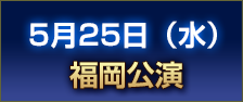 5月25日（水） 福岡公演 